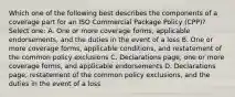 Which one of the following best describes the components of a coverage part for an ISO Commercial Package Policy (CPP)? Select one: A. One or more coverage forms, applicable endorsements, and the duties in the event of a loss B. One or more coverage forms, applicable conditions, and restatement of the common policy exclusions C. Declarations page, one or more coverage forms, and applicable endorsements D. Declarations page, restatement of the common policy exclusions, and the duties in the event of a loss