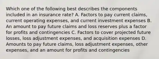 Which one of the following best describes the components included in an insurance rate? A. Factors to pay current claims, current operating expenses, and current investment expenses B. An amount to pay future claims and loss reserves plus a factor for profits and contingencies C. Factors to cover projected future losses, loss adjustment expenses, and acquisition expenses D. Amounts to pay future claims, loss adjustment expenses, other expenses, and an amount for profits and contingencies