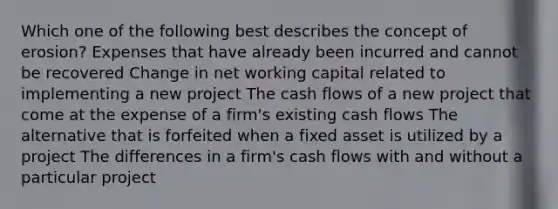 Which one of the following best describes the concept of erosion? Expenses that have already been incurred and cannot be recovered Change in net working capital related to implementing a new project The cash flows of a new project that come at the expense of a firm's existing cash flows The alternative that is forfeited when a fixed asset is utilized by a project The differences in a firm's cash flows with and without a particular project