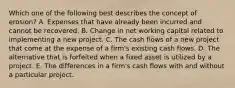 Which one of the following best describes the concept of erosion? A. Expenses that have already been incurred and cannot be recovered. B. Change in net working capital related to implementing a new project. C. The cash flows of a new project that come at the expense of a firm's existing cash flows. D. The alternative that is forfeited when a fixed asset is utilized by a project. E. The differences in a firm's cash flows with and without a particular project.