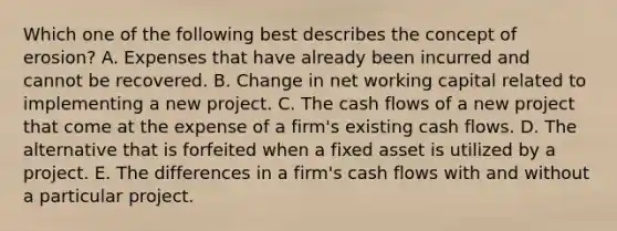 Which one of the following best describes the concept of erosion? A. Expenses that have already been incurred and cannot be recovered. B. Change in net working capital related to implementing a new project. C. The cash flows of a new project that come at the expense of a firm's existing cash flows. D. The alternative that is forfeited when a fixed asset is utilized by a project. E. The differences in a firm's cash flows with and without a particular project.