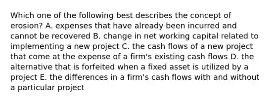 Which one of the following best describes the concept of erosion? A. expenses that have already been incurred and cannot be recovered B. change in net working capital related to implementing a new project C. the cash flows of a new project that come at the expense of a firm's existing cash flows D. the alternative that is forfeited when a fixed asset is utilized by a project E. the differences in a firm's cash flows with and without a particular project