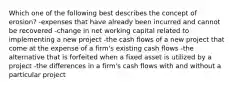 Which one of the following best describes the concept of erosion? -expenses that have already been incurred and cannot be recovered -change in net working capital related to implementing a new project -the cash flows of a new project that come at the expense of a firm's existing cash flows -the alternative that is forfeited when a fixed asset is utilized by a project -the differences in a firm's cash flows with and without a particular project