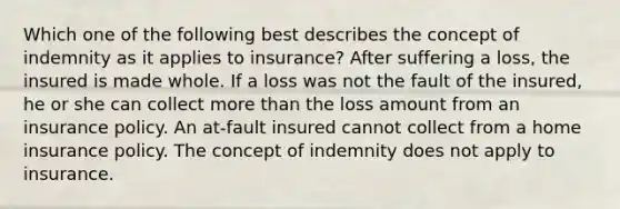 Which one of the following best describes the concept of indemnity as it applies to insurance? After suffering a loss, the insured is made whole. If a loss was not the fault of the insured, he or she can collect more than the loss amount from an insurance policy. An at-fault insured cannot collect from a home insurance policy. The concept of indemnity does not apply to insurance.