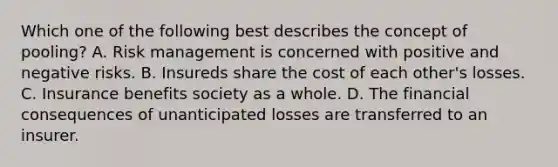 Which one of the following best describes the concept of pooling? A. Risk management is concerned with positive and negative risks. B. Insureds share the cost of each other's losses. C. Insurance benefits society as a whole. D. The financial consequences of unanticipated losses are transferred to an insurer.