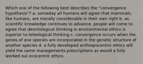 Which one of the following best describes the "convergence hypothesis"? a. someday all humans will agree that mammals, like humans, are morally considerable in their own right b. as scientific knowledge continues to advance, people will come to agree that deontological thinking in environmental ethics is superior to teleological thinking c. convergence occurs when the genes of one species are incorporated in the genetic structure of another species d. a fully developed anthropocentric ethics will yield the same managements prescriptions as would a fully worked out ecocentric ethics