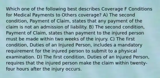 Which one of the following best describes Coverage F Conditions for Medical Payments to Others coverage? A) The second condition, Payment of Claim, states that any payment of the claim is not an admission of liability. B) The second condition, Payment of Claim, states than payment to the injured person must be made within two weeks of the injury. C) The first condition, Duties of an Injured Person, includes a mandatory requirement for the injured person to submit to a physical examination. D) The first condition, Duties of an Injured Person, requires that the injured person make the claim within twenty-four hours after the injury occurs.