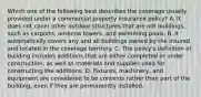 Which one of the following best describes the coverage usually provided under a commercial property insurance policy? A. It does not cover other outdoor structures that are not buildings, such as carports, antenna towers, and swimming pools. B. It automatically covers any and all buildings owned by the insured and located in the coverage territory. C. The policy's definition of building includes additions that are either completed or under construction, as well as materials and supplies used for constructing the additions. D. Fixtures, machinery, and equipment are considered to be contents rather than part of the building, even if they are permanently installed.