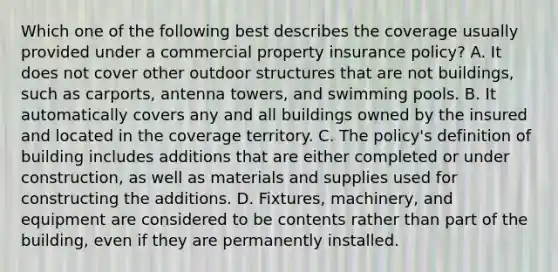 Which one of the following best describes the coverage usually provided under a commercial property insurance policy? A. It does not cover other outdoor structures that are not buildings, such as carports, antenna towers, and swimming pools. B. It automatically covers any and all buildings owned by the insured and located in the coverage territory. C. The policy's definition of building includes additions that are either completed or under construction, as well as materials and supplies used for constructing the additions. D. Fixtures, machinery, and equipment are considered to be contents rather than part of the building, even if they are permanently installed.