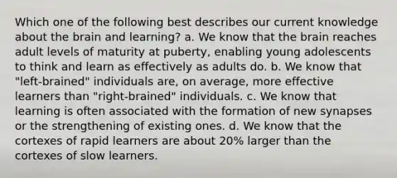 Which one of the following best describes our current knowledge about the brain and learning? a. We know that the brain reaches adult levels of maturity at puberty, enabling young adolescents to think and learn as effectively as adults do. b. We know that "left-brained" individuals are, on average, more effective learners than "right-brained" individuals. c. We know that learning is often associated with the formation of new synapses or the strengthening of existing ones. d. We know that the cortexes of rapid learners are about 20% larger than the cortexes of slow learners.