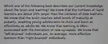 Which one of the following best describes our current knowledge about the brain and learning? We know that the cortexes of rapid learners are about 20% larger than the cortexes of slow learners. We know that the brain reaches adult levels of maturity at puberty, enabling young adolescents to think and learn as effectively as adults do. We know that learning is often associated with the formation of new synapses. We know that "left-brained" individuals are, on average, more effective learners than "right-brained" individuals.