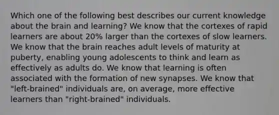 Which one of the following best describes our current knowledge about the brain and learning? We know that the cortexes of rapid learners are about 20% larger than the cortexes of slow learners. We know that the brain reaches adult levels of maturity at puberty, enabling young adolescents to think and learn as effectively as adults do. We know that learning is often associated with the formation of new synapses. We know that "left-brained" individuals are, on average, more effective learners than "right-brained" individuals.