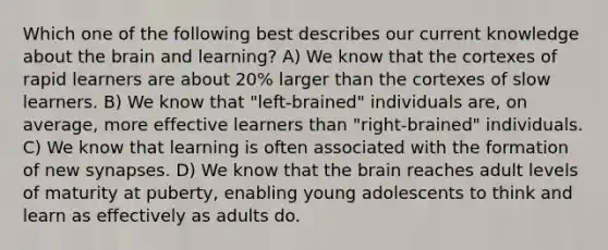 Which one of the following best describes our current knowledge about the brain and learning? A) We know that the cortexes of rapid learners are about 20% larger than the cortexes of slow learners. B) We know that "left-brained" individuals are, on average, more effective learners than "right-brained" individuals. C) We know that learning is often associated with the formation of new synapses. D) We know that the brain reaches adult levels of maturity at puberty, enabling young adolescents to think and learn as effectively as adults do.