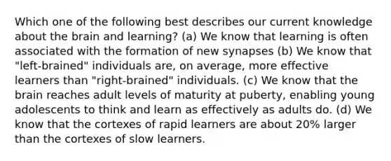 Which one of the following best describes our current knowledge about the brain and learning? (a) We know that learning is often associated with the formation of new synapses (b) We know that "left-brained" individuals are, on average, more effective learners than "right-brained" individuals. (c) We know that the brain reaches adult levels of maturity at puberty, enabling young adolescents to think and learn as effectively as adults do. (d) We know that the cortexes of rapid learners are about 20% larger than the cortexes of slow learners.