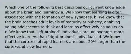 Which one of the following best describes our current knowledge about the brain and learning? a. We know that learning is often associated with the formation of new synapses. b. We know that the brain reaches adult levels of maturity at puberty, enabling young adolescents to think and learn as effectively as adults do. c. We know that "left-brained" individuals are, on average, more effective learners than "right-brained" individuals. d. We know that the cortexes of rapid learners are about 20% larger than the cortexes of slow learners.