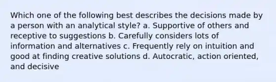 Which one of the following best describes the decisions made by a person with an analytical style? a. Supportive of others and receptive to suggestions b. Carefully considers lots of information and alternatives c. Frequently rely on intuition and good at finding creative solutions d. Autocratic, action oriented, and decisive