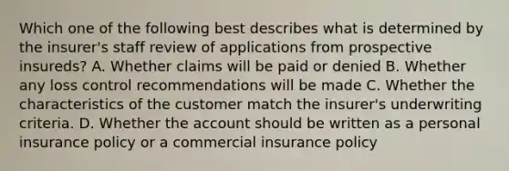 Which one of the following best describes what is determined by the insurer's staff review of applications from prospective insureds? A. Whether claims will be paid or denied B. Whether any loss control recommendations will be made C. Whether the characteristics of the customer match the insurer's underwriting criteria. D. Whether the account should be written as a personal insurance policy or a commercial insurance policy