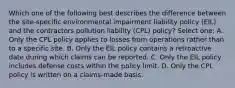 Which one of the following best describes the difference between the site-specific environmental impairment liability policy (EIL) and the contractors pollution liability (CPL) policy? Select one: A. Only the CPL policy applies to losses from operations rather than to a specific site. B. Only the EIL policy contains a retroactive date during which claims can be reported. C. Only the EIL policy includes defense costs within the policy limit. D. Only the CPL policy is written on a claims-made basis.