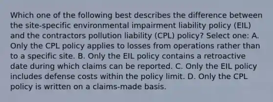 Which one of the following best describes the difference between the site-specific environmental impairment liability policy (EIL) and the contractors pollution liability (CPL) policy? Select one: A. Only the CPL policy applies to losses from operations rather than to a specific site. B. Only the EIL policy contains a retroactive date during which claims can be reported. C. Only the EIL policy includes defense costs within the policy limit. D. Only the CPL policy is written on a claims-made basis.