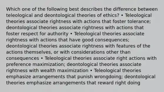 Which one of the following best describes the difference between teleological and deontological theories of ethics? • Teleological theories associate rightness with actions that foster tolerance; deontological theories associate rightness with actions that foster respect for authority • Teleological theories associate rightness with actions that have good consequences; deontological theories associate rightness with features of the actions themselves, or with considerations other than consequences • Teleological theories associate right actions with preference maximization; deontological theories associate rightness with wealth maximization • Teleological theories emphasize arrangements that punish wrongdoing; deontological theories emphasize arrangements that reward right doing