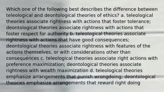 Which one of the following best describes the difference between teleological and deontological theories of ethics? a. teleological theories associate rightness with actions that foster tolerance; deontological theories associate rightness with actions that foster respect for authority b. teleological theories associate rightness with actions that have good consequences; deontological theories associate rightness with features of the actions themselves, or with considerations other than consequences c. teleological theories associate right actions with preference maximization; deontological theories associate rightness with wealth maximization d. teleological theories emphasize arrangements that punish wrongdoing; deontological theories emphasize arrangements that reward right doing