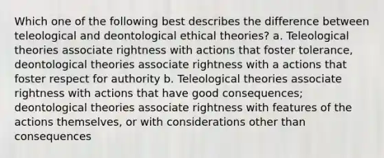 Which one of the following best describes the difference between teleological and deontological ethical theories? a. Teleological theories associate rightness with actions that foster tolerance, deontological theories associate rightness with a actions that foster respect for authority b. Teleological theories associate rightness with actions that have good consequences; deontological theories associate rightness with features of the actions themselves, or with considerations other than consequences