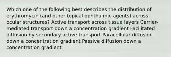 Which one of the following best describes the distribution of erythromycin (and other topical ophthalmic agents) across ocular structures? Active transport across tissue layers Carrier-mediated transport down a concentration gradient Facilitated diffusion by secondary active transport Paracellular diffusion down a concentration gradient Passive diffusion down a concentration gradient