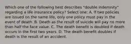 Which one of the following best describes "double indemnity" regarding a life insurance policy? Select one: A. If two policies are issued on the same life, only one policy must pay in the event of death. B. Death as the result of suicide will pay no more than half the face value. C. The death benefit is doubled if death occurs in the first two years. D. The death benefit doubles if death is the result of an accident.