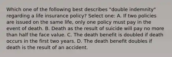 Which one of the following best describes "double indemnity" regarding a life insurance policy? Select one: A. If two policies are issued on the same life, only one policy must pay in the event of death. B. Death as the result of suicide will pay no more than half the face value. C. The death benefit is doubled if death occurs in the first two years. D. The death benefit doubles if death is the result of an accident.