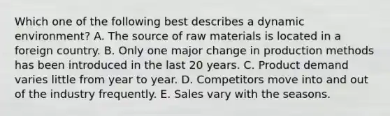 Which one of the following best describes a dynamic​ environment? A. The source of raw materials is located in a foreign country. B. Only one major change in production methods has been introduced in the last 20 years. C. Product demand varies little from year to year. D. Competitors move into and out of the industry frequently. E. Sales vary with the seasons.