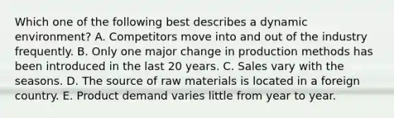 Which one of the following best describes a dynamic​ environment? A. Competitors move into and out of the industry frequently. B. Only one major change in production methods has been introduced in the last 20 years. C. Sales vary with the seasons. D. The source of raw materials is located in a foreign country. E. Product demand varies little from year to year.