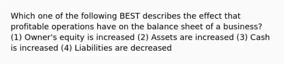 Which one of the following BEST describes the effect that profitable operations have on the balance sheet of a business? (1) Owner's equity is increased (2) Assets are increased (3) Cash is increased (4) Liabilities are decreased