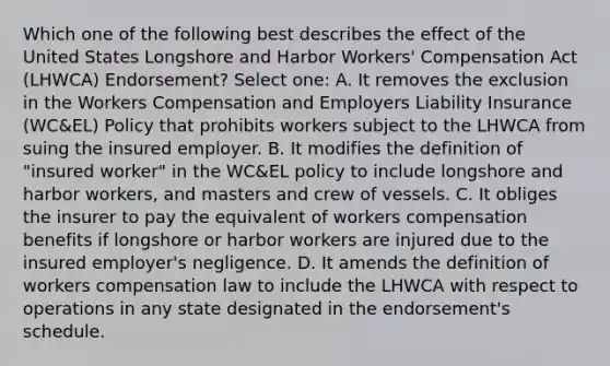 Which one of the following best describes the effect of the United States Longshore and Harbor Workers' Compensation Act (LHWCA) Endorsement? Select one: A. It removes the exclusion in the Workers Compensation and Employers Liability Insurance (WC&EL) Policy that prohibits workers subject to the LHWCA from suing the insured employer. B. It modifies the definition of "insured worker" in the WC&EL policy to include longshore and harbor workers, and masters and crew of vessels. C. It obliges the insurer to pay the equivalent of workers compensation benefits if longshore or harbor workers are injured due to the insured employer's negligence. D. It amends the definition of workers compensation law to include the LHWCA with respect to operations in any state designated in the endorsement's schedule.