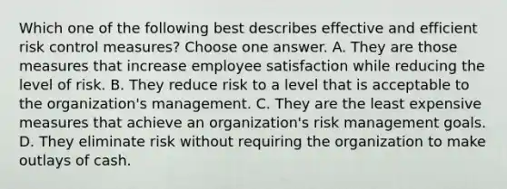 Which one of the following best describes effective and efficient risk control measures? Choose one answer. A. They are those measures that increase employee satisfaction while reducing the level of risk. B. They reduce risk to a level that is acceptable to the organization's management. C. They are the least expensive measures that achieve an organization's risk management goals. D. They eliminate risk without requiring the organization to make outlays of cash.