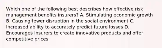 Which one of the following best describes how effective risk management benefits insurers? A. Stimulating economic growth B. Causing fewer disruption in the social environment C. Increased ability to accurately predict future losses D. Encourages insurers to create innovative products and offer competitive prices