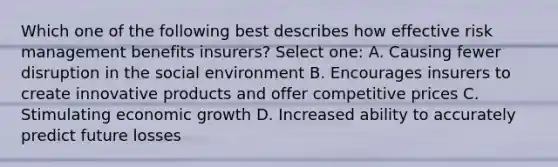 Which one of the following best describes how effective risk management benefits insurers? Select one: A. Causing fewer disruption in the social environment B. Encourages insurers to create innovative products and offer competitive prices C. Stimulating economic growth D. Increased ability to accurately predict future losses