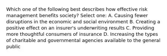 Which one of the following best describes how effective risk management benefits society? Select one: A. Causing fewer disruptions in the economic and social environment B. Creating a positive effect on an insurer's underwriting results C. Providing more thoughtful consumers of insurance D. Increasing the types of charitable and governmental agencies available to the general public