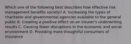 Which one of the following best describes how effective risk management benefits society? A. Increasing the types of charitable and governmental agencies available to the general public B. Creating a positive effect on an insurer's underwriting results C. Causing fewer disruptions in the economic and social environment D. Providing more thoughtful consumers of insurance