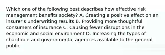 Which one of the following best describes how effective risk management benefits society? A. Creating a positive effect on an insurer's underwriting results B. Providing more thoughtful consumers of insurance C. Causing fewer disruptions in the economic and social environment D. Increasing the types of charitable and governmental agencies available to the general public