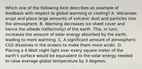 Which one of the following best describes an example of feedback with respect to global warming or cooling? A. Volcanoes erupt and place large amounts of volcanic dust and particles into the atmosphere. B. Warming decreases ice sheet cover and hence the albedo (reflectivity) of the earth. This, in turn, increases the amount of solar energy absorbed by the earth, leading to more warming. C. A significant amount of atmospheric CO2 dissolves in the oceans to make them more acidic. D. Placing a 4 Watt night light over every square meter of the earth's surface would be equivalent to the solar energy needed to raise average global temperature by 3 degrees.