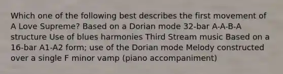 Which one of the following best describes the first movement of A Love Supreme? Based on a Dorian mode 32-bar A-A-B-A structure Use of blues harmonies Third Stream music Based on a 16-bar A1-A2 form; use of the Dorian mode Melody constructed over a single F minor vamp (piano accompaniment)