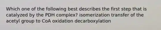 Which one of the following best describes the first step that is catalyzed by the PDH complex? isomerization transfer of the acetyl group to CoA oxidation decarboxylation