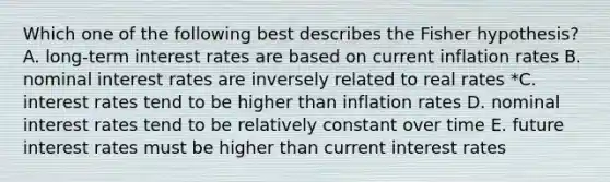 Which one of the following best describes the Fisher hypothesis? A. long-term interest rates are based on current inflation rates B. nominal interest rates are inversely related to real rates *C. interest rates tend to be higher than inflation rates D. nominal interest rates tend to be relatively constant over time E. future interest rates must be higher than current interest rates