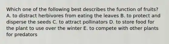 Which one of the following best describes the function of fruits? A. to distract herbivores from eating the leaves B. to protect and disperse the seeds C. to attract pollinators D. to store food for the plant to use over the winter E. to compete with other plants for predators