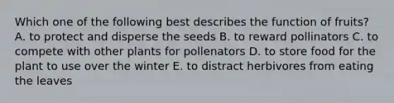 Which one of the following best describes the function of fruits? A. to protect and disperse the seeds B. to reward pollinators C. to compete with other plants for pollenators D. to store food for the plant to use over the winter E. to distract herbivores from eating the leaves