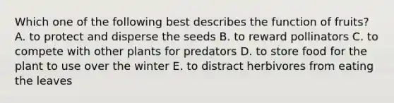 Which one of the following best describes the function of fruits? A. to protect and disperse the seeds B. to reward pollinators C. to compete with other plants for predators D. to store food for the plant to use over the winter E. to distract herbivores from eating the leaves