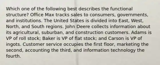 Which one of the following best describes the functional​ structure? Office Max tracks sales to​ consumers, governments, and institutions. The United States is divided into​ East, West,​ North, and South regions. John Deere collects information about its​ agricultural, suburban, and construction customers. Adams is VP of roll​ stock; Baker is VP of flat​ stock; and Carson is VP of ingots. Customer service occupies the first​ floor, marketing the​ second, accounting the​ third, and information technology the fourth.