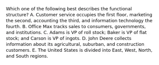 Which one of the following best describes the functional​ structure? A. Customer service occupies the first​ floor, marketing the​ second, accounting the​ third, and information technology the fourth. B. Office Max tracks sales to​ consumers, governments, and institutions. C. Adams is VP of roll​ stock; Baker is VP of flat​ stock; and Carson is VP of ingots. D. John Deere collects information about its​ agricultural, suburban, and construction customers. E. The United States is divided into​ East, West,​ North, and South regions.