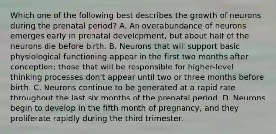 Which one of the following best describes the growth of neurons during the prenatal period? A. An overabundance of neurons emerges early in prenatal development, but about half of the neurons die before birth. B. Neurons that will support basic physiological functioning appear in the first two months after conception; those that will be responsible for higher-level thinking processes don't appear until two or three months before birth. C. Neurons continue to be generated at a rapid rate throughout the last six months of the prenatal period. D. Neurons begin to develop in the fifth month of pregnancy, and they proliferate rapidly during the third trimester.