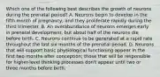 Which one of the following best describes the growth of neurons during the prenatal period? A. Neurons begin to develop in the fifth month of pregnancy, and they proliferate rapidly during the third trimester. B. An overabundance of neurons emerges early in prenatal development, but about half of the neurons die before birth. C. Neurons continue to be generated at a rapid rate throughout the last six months of the prenatal period. D. Neurons that will support basic physiological functioning appear in the first two months after conception; those that will be responsible for higher-level thinking processes don't appear until two or three months before birth.